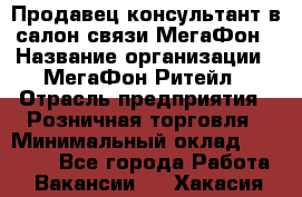 Продавец-консультант в салон связи МегаФон › Название организации ­ МегаФон Ритейл › Отрасль предприятия ­ Розничная торговля › Минимальный оклад ­ 20 000 - Все города Работа » Вакансии   . Хакасия респ.